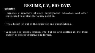 RESUME, C.V., BIO-DATA
RESUME
• Signifies a summary of one's employment, education, and other
skills, used in applying for a new position.
• They do not list out all the education and qualifications.
• A resume is usually broken into bullets and written in the third
person to appear objective and formal.
 