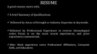 RESUME
A good resume starts with.
A brief Summary of Qualifications.
 Followed by Areas of Strength or Industry Expertise in keywords.
Followed by Professional Experience in reverse chronological
order. Focus is on the most recent experiences, and prior
experiences summarized.
After Work experience come Professional Affiliations, Computer
Skills, and Education.
 