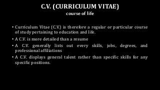 C.V. (CURRICULUM VITAE)
courseof life
• Curriculum Vitae (C.V.) is therefore a regular or particular course
of study pertaining to education and life.
• A C.V. is more detailed than a resume
• A C.V. generally lists out every skills, jobs, degrees, and
professional affiliations
• A C.V. displays general talent rather than specific skills for any
specific positions.
 