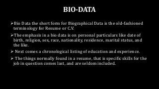 BIO-DATA
Bio Data the short form for Biographical Data is the old-fashioned
terminology for Resume or C.V.
The emphasis in a bio data is on personal particulars like date of
birth, religion, sex, race, nationality, residence, marital status, and
the like.
 Next comes a chronological listing of education and experience.
 The things normally found in a resume, that is specific skills for the
job in question comes last, and are seldom included.
 