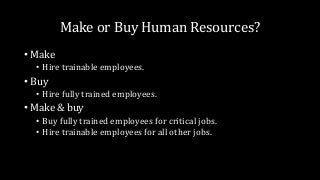Make or Buy Human Resources?
• Make
• Hire trainable employees.
• Buy
• Hire fully trained employees.
• Make & buy
• Buy fully trained employees for critical jobs.
• Hire trainable employees for all other jobs.
 