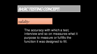 validity:
BASICTESTINGCONCEPT:
The accuracy with which a test,
interview and so on measures what it
purpose to measure or fulfills the
function it was designed to fill.
 