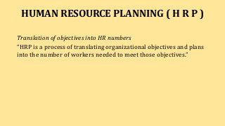 HUMAN RESOURCE PLANNING ( H R P )
Translation of objectives into HR numbers
“HRP is a process of translating organizational objectives and plans
into the number of workers needed to meet those objectives.”
 