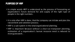 PURPOSE OF HRP
• In simple words HRP is understood as the process of forecasting an
organization’s future demand for and supply of the right type of
people in the right numbers.
• It is only after HRP is done, that the company can initiate and plan the
recruitment and selection process.
• HRP is a sub-system in the total organizational planning.
• HRP is important because without a clear-cut manpower planning,
estimation of a organization’s human resource need is reduced to
mere guesswork.
 
