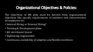Organizational Objectives & Policies:
The objectives of HR plan must be derived from organizational
objectives like specific requirements of numbers and characteristics
of employees etc.
• Internal Hiring or External Hiring?
• Training & Development plans
• Job enrichment issues
• Rightsizing organization
• Continuous availability of adaptive and flexible workforce
 