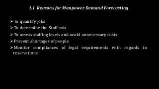 1.1 Reasons for Manpower Demand Forecasting
To quantify jobs
To determine the Staff-mix
To assess staffing levels and avoid unnecessary costs
Prevent shortages of people
Monitor compliances of legal requirements with regards to
reservations
 