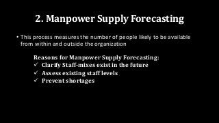 2. Manpower Supply Forecasting
• This process measures the number of people likely to be available
from within and outside the organization
Reasons for Manpower Supply Forecasting:
 Clarify Staff-mixes exist in the future
 Assess existing staff levels
 Prevent shortages
 