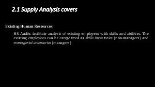 2.1 Supply Analysis covers
Existing Human Resources
HR Audits facilitate analysis of existing employees with skills and abilities. The
existing employees can be categorized as skills inventories (non-managers) and
managerial inventories (managers)
 
