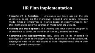 HR Plan Implementation
• Recruitment & Selection : Employees are hired against the job
vacancies. Based on the manpower demand and supply forecasts
made, hiring of employees is initiated based on supply forecasts. For
this internal and external sources of manpower are utilized.
• Training and Development: The training and development program is
charted out to cover the number of trainees, existing staff etc.
• Retraining and Redeployment; New skills are to be imparted to
existing staff when technology changes or product line discontinued.
Employees need to be redeployed to other departments where they
could be gainfully employed.
 