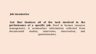 Job inventories
List that itemizes all of the task involved in the
performance of a specific job. Used in human resource
management, it summarizes information collected from
documented studies, interviews, observation, and
questionnaires.
 