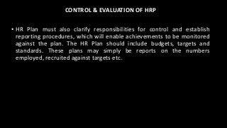 CONTROL & EVALUATION OF HRP
• HR Plan must also clarify responsibilities for control and establish
reporting procedures, which will enable achievements to be monitored
against the plan. The HR Plan should include budgets, targets and
standards. These plans may simply be reports on the numbers
employed, recruited against targets etc.
 