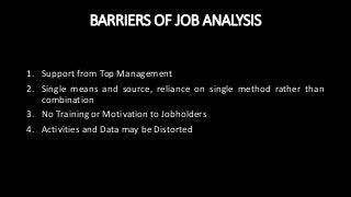 BARRIERS OF JOB ANALYSIS
1. Support from Top Management
2. Single means and source, reliance on single method rather than
combination
3. No Training or Motivation to Jobholders
4. Activities and Data may be Distorted
 