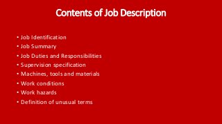 Contents of Job Description
• Job Identification
• Job Summary
• Job Duties and Responsibilities
• Supervision specification
• Machines, tools and materials
• Work conditions
• Work hazards
• Definition of unusual terms
 