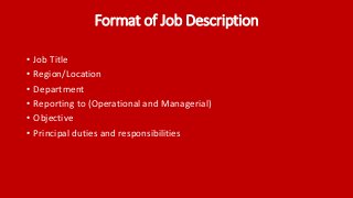 Format of Job Description
• Job Title
• Region/Location
• Department
• Reporting to (Operational and Managerial)
• Objective
• Principal duties and responsibilities
 