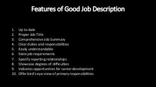 Features of Good Job Description
1. Up to date
2. Proper Job Title
3. Comprehensive Job Summary
4. Clear duties and responsibilities
5. Easily understandable
6. State job requirements
7. Specify reporting relationships
8. Showcase degrees of difficulties
9. Indicates opportunities for career development
10. Offer bird’s-eye-view of primary responsibilities
 