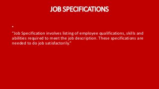 JOB SPECIFICATIONS
•
“Job Specification involves listing of employee qualifications, skills and
abilities required to meet the job description. These specifications are
needed to do job satisfactorily.”
 