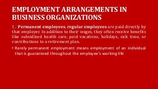 EMPLOYMENT ARRANGEMENTS IN
BUSINESS ORGANIZATIONS
1. Permanent employees, regular employees are paid directly by
that employer. In addition to their wages, they often receive benefits
like subsidized health care, paid vacations, holidays, sick time, or
contributions to a retirement plan.
• Rarely permanent employment means employment of an individual
that is guaranteed throughout the employee's working life
 