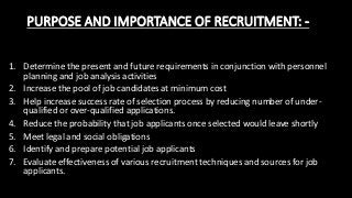 PURPOSE AND IMPORTANCE OF RECRUITMENT: -
1. Determine the present and future requirements in conjunction with personnel
planning and job analysis activities
2. Increase the pool of job candidates at minimum cost
3. Help increase success rate of selection process by reducing number of under-
qualified or over-qualified applications.
4. Reduce the probability that job applicants once selected would leave shortly
5. Meet legal and social obligations
6. Identify and prepare potential job applicants
7. Evaluate effectiveness of various recruitment techniques and sources for job
applicants.
 