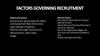 FACTORS GOVERNING RECRUITMENT
External Factors:
Demand and Supply (Specific Skills)
Unemployment Rate (Area-wise)
Labor Market Conditions
Political and Legal Environment
(Reservations, Labor laws)
Image
Internal Factors
Recruitment Policy (Internal Hiring or
External Hiring?)
Human Resource Planning (Planning of
resources required)
Size of the Organization (Bigger the
size lesser the recruitment problems)
Cost
Growth and Expansion Plans
 