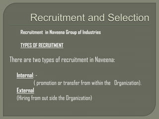 Recruitment and Selection Recruitment  in Naveena Group of Industries TYPES OF RECRUITMENT There are two types of recruitment in Naveena: Internal: -               ( promotion or transfer from within the   Organization). External (Hiring from out side the Organization) 