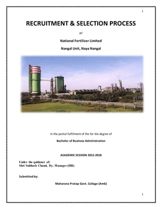 1
1
RECRUITMENT & SELECTION PROCESS
AT
National Fertilizer Limited
Nangal Unit, Naya Nangal
In the partial fulfillment of the for the degree of
Bachelor of Business Administration
ACADEMIC SESSION 2015-2018
Under the guidance of:
Shri Subhash Chand, Dy. Manager (HR)
Submitted by:
Maharana Pratap Govt. Collage (Amb)
 