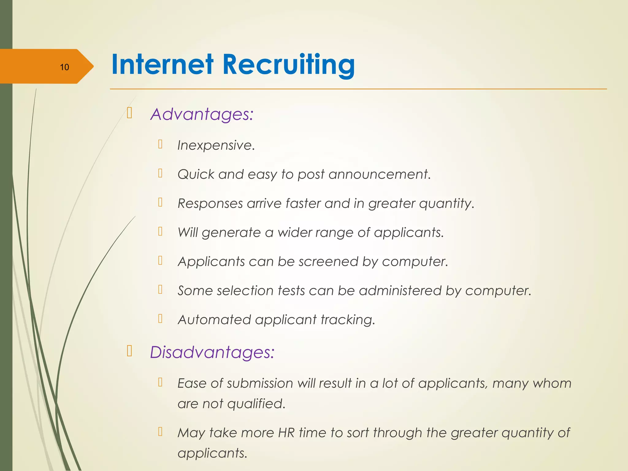 Internet Recruiting
 Advantages:
 Inexpensive.
 Quick and easy to post announcement.
 Responses arrive faster and in greater quantity.
 Will generate a wider range of applicants.
 Applicants can be screened by computer.
 Some selection tests can be administered by computer.
 Automated applicant tracking.
 Disadvantages:
 Ease of submission will result in a lot of applicants, many whom
are not qualified.
 May take more HR time to sort through the greater quantity of
applicants.
10
 
