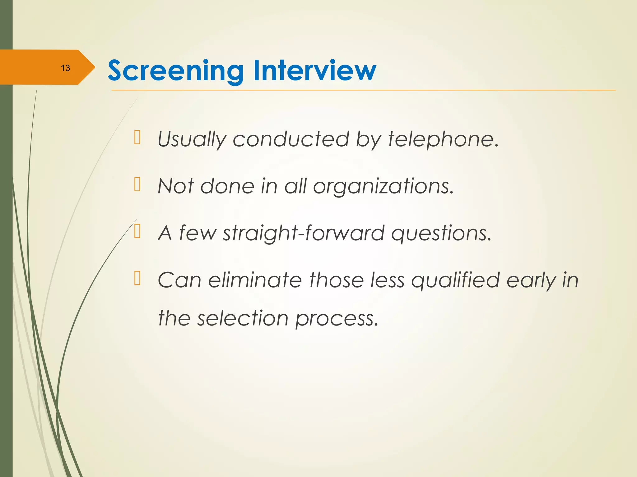 Screening Interview
 Usually conducted by telephone.
 Not done in all organizations.
 A few straight-forward questions.
 Can eliminate those less qualified early in
the selection process.
13
 