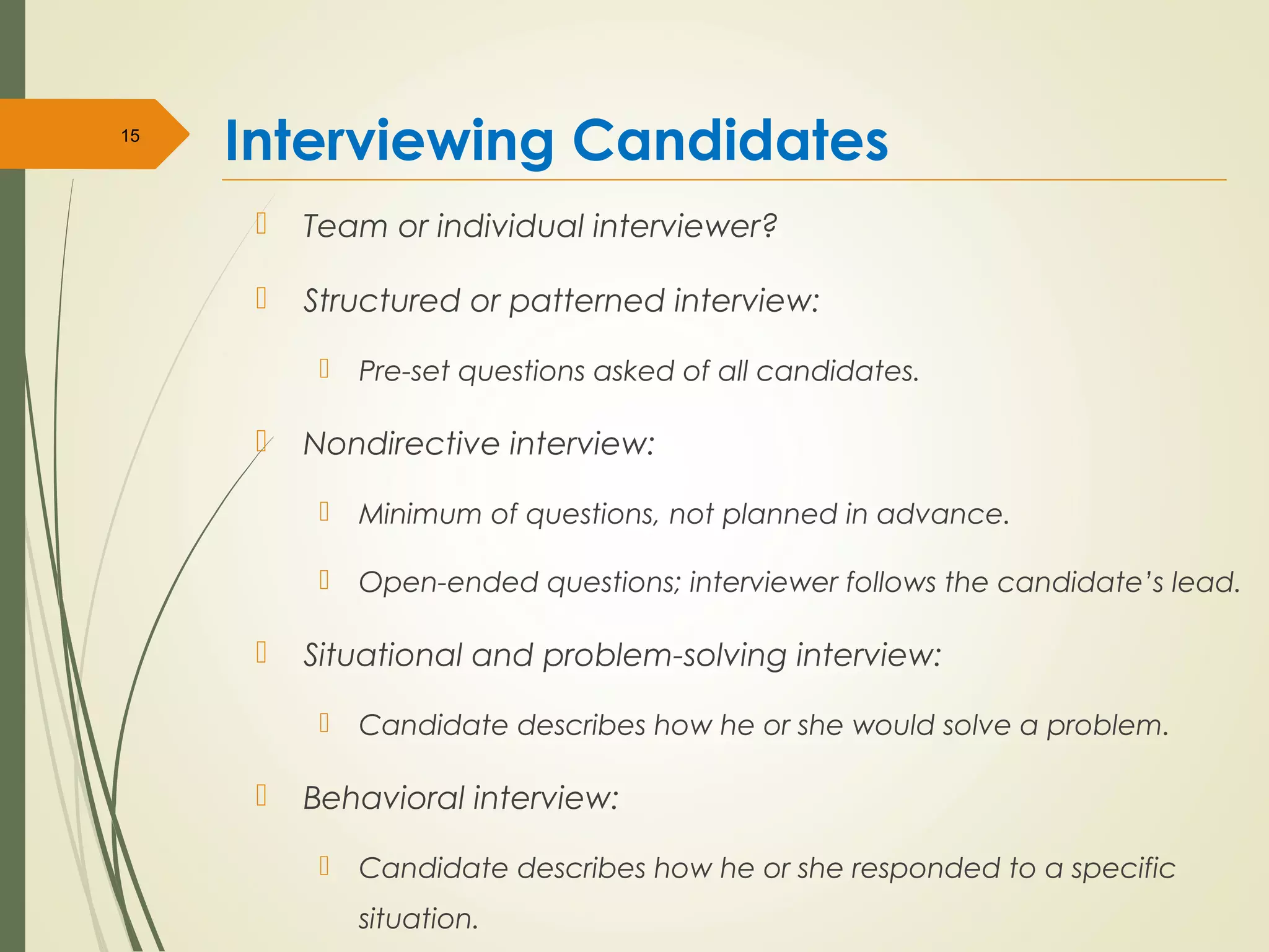 Interviewing Candidates
 Team or individual interviewer?
 Structured or patterned interview:
 Pre-set questions asked of all candidates.
 Nondirective interview:
 Minimum of questions, not planned in advance.
 Open-ended questions; interviewer follows the candidate’s lead.
 Situational and problem-solving interview:
 Candidate describes how he or she would solve a problem.
 Behavioral interview:
 Candidate describes how he or she responded to a specific
situation.
15
 