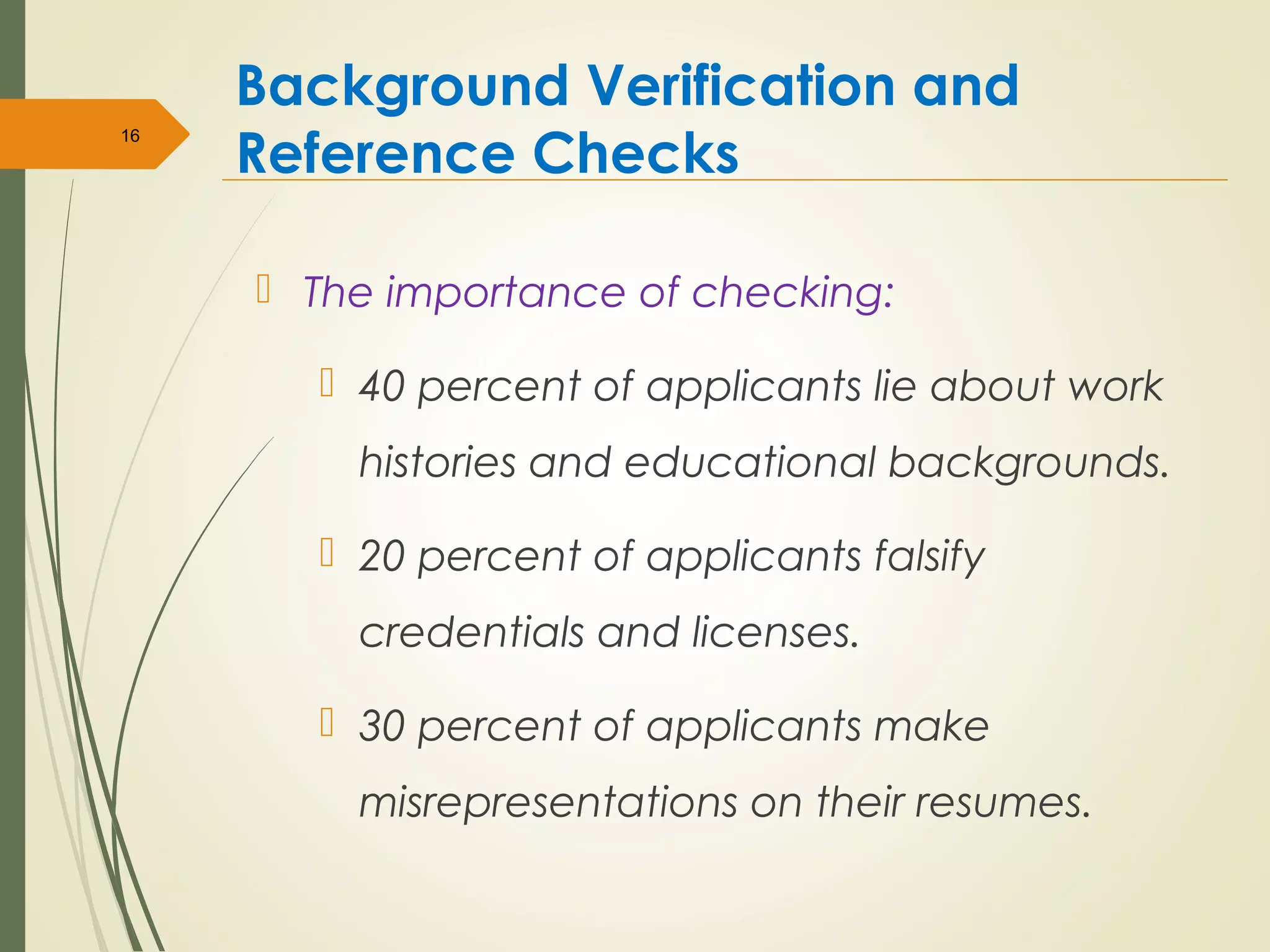 Background Verification and
Reference Checks
 The importance of checking:
 40 percent of applicants lie about work
histories and educational backgrounds.
 20 percent of applicants falsify
credentials and licenses.
 30 percent of applicants make
misrepresentations on their resumes.
16
 
