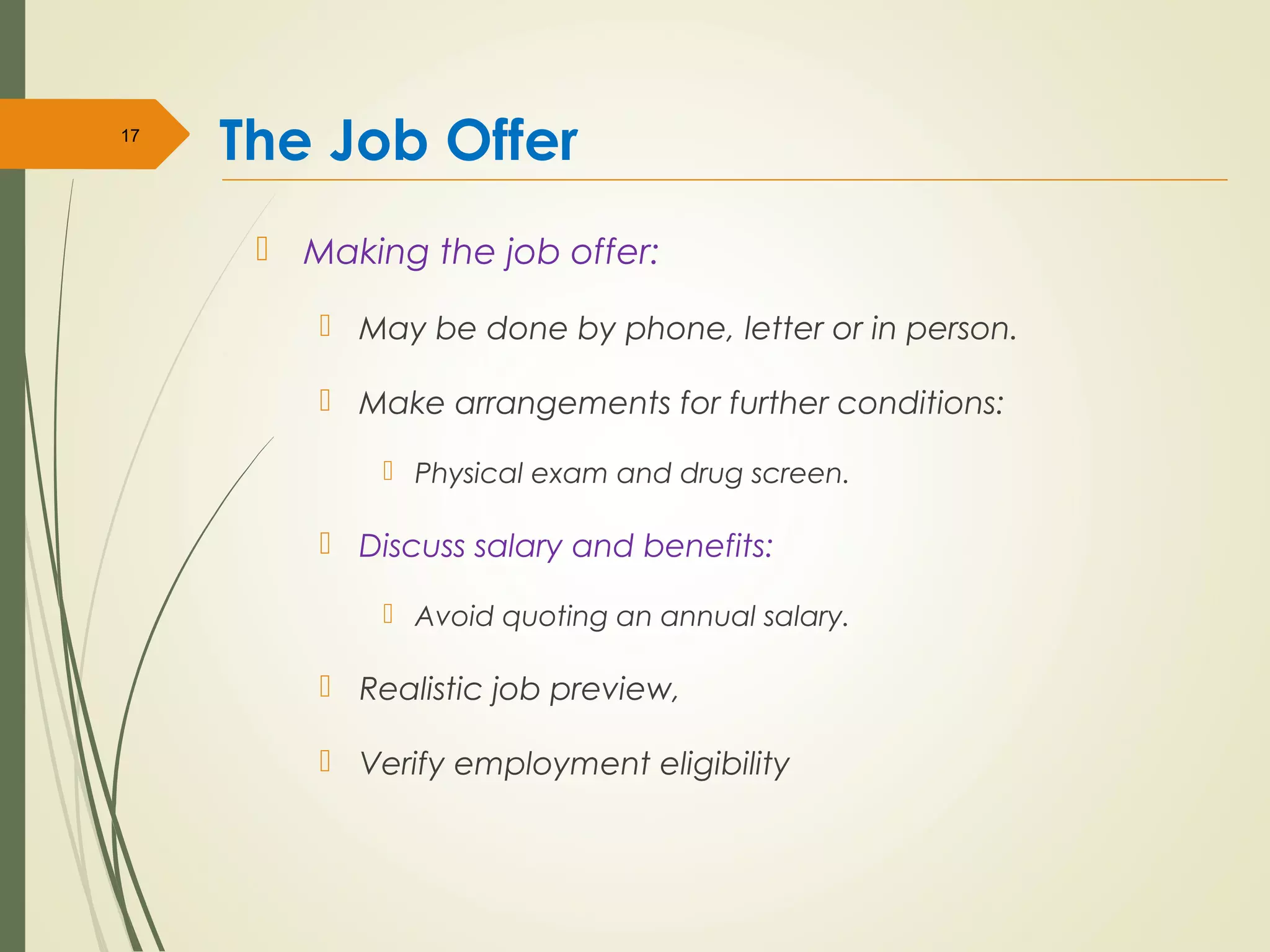 The Job Offer
 Making the job offer:
 May be done by phone, letter or in person.
 Make arrangements for further conditions:
 Physical exam and drug screen.
 Discuss salary and benefits:
 Avoid quoting an annual salary.
 Realistic job preview,
 Verify employment eligibility
17
 