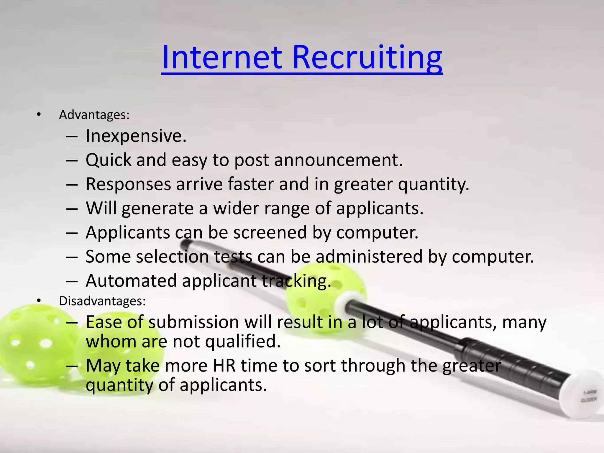 Internet Recruiting
•

Advantages:

–
–
–
–
–
–
–
•

Inexpensive.
Quick and easy to post announcement.
Responses arrive faster and in greater quantity.
Will generate a wider range of applicants.
Applicants can be screened by computer.
Some selection tests can be administered by computer.
Automated applicant tracking.

Disadvantages:

– Ease of submission will result in a lot of applicants, many
whom are not qualified.
– May take more HR time to sort through the greater
quantity of applicants.

 