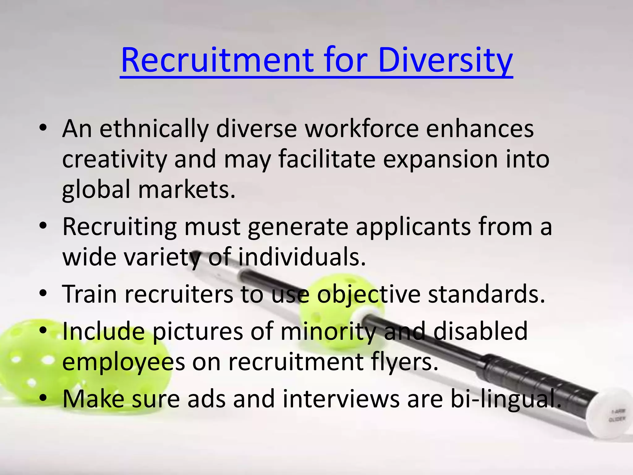 Recruitment for Diversity
• An ethnically diverse workforce enhances
creativity and may facilitate expansion into
global markets.
• Recruiting must generate applicants from a
wide variety of individuals.
• Train recruiters to use objective standards.
• Include pictures of minority and disabled
employees on recruitment flyers.
• Make sure ads and interviews are bi-lingual.

 