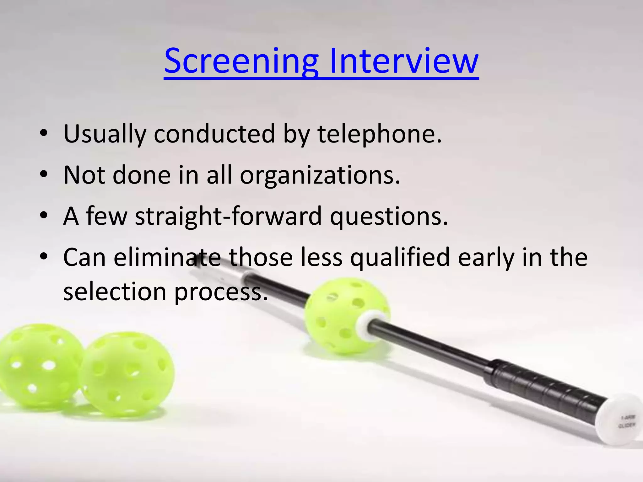Screening Interview
•
•
•
•

Usually conducted by telephone.
Not done in all organizations.
A few straight-forward questions.
Can eliminate those less qualified early in the
selection process.

 