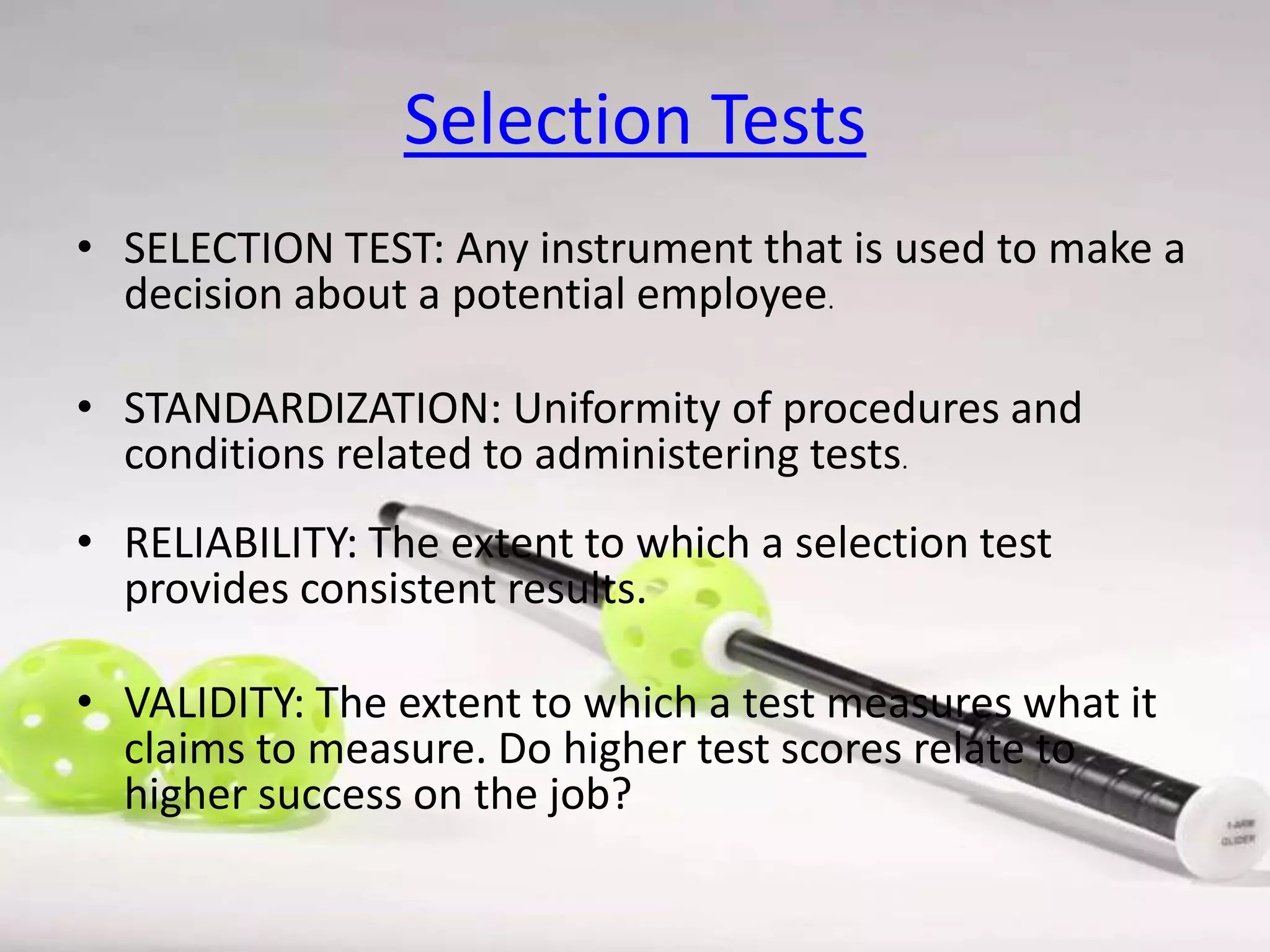 Selection Tests
• SELECTION TEST: Any instrument that is used to make a
decision about a potential employee.
• STANDARDIZATION: Uniformity of procedures and
conditions related to administering tests.

• RELIABILITY: The extent to which a selection test
provides consistent results.
• VALIDITY: The extent to which a test measures what it
claims to measure. Do higher test scores relate to
higher success on the job?

 