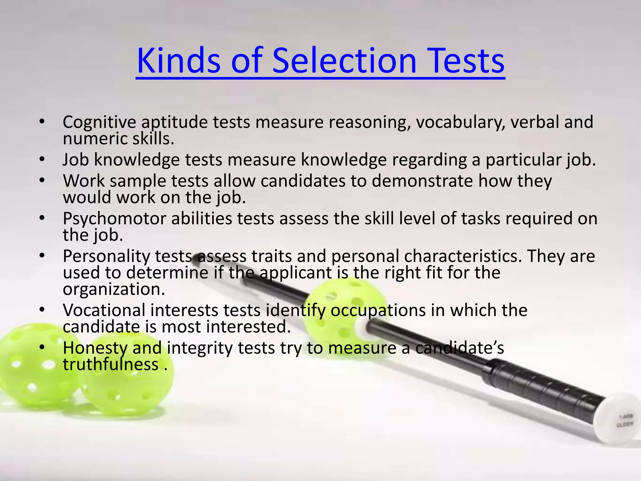 Kinds of Selection Tests
• Cognitive aptitude tests measure reasoning, vocabulary, verbal and
numeric skills.
• Job knowledge tests measure knowledge regarding a particular job.
• Work sample tests allow candidates to demonstrate how they
would work on the job.
• Psychomotor abilities tests assess the skill level of tasks required on
the job.
• Personality tests assess traits and personal characteristics. They are
used to determine if the applicant is the right fit for the
organization.
• Vocational interests tests identify occupations in which the
candidate is most interested.
• Honesty and integrity tests try to measure a candidate’s
truthfulness .

 