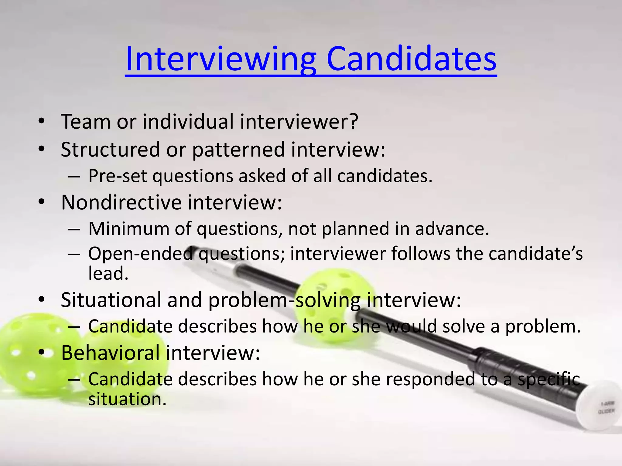 Interviewing Candidates
• Team or individual interviewer?
• Structured or patterned interview:
– Pre-set questions asked of all candidates.

• Nondirective interview:
– Minimum of questions, not planned in advance.
– Open-ended questions; interviewer follows the candidate’s
lead.

• Situational and problem-solving interview:
– Candidate describes how he or she would solve a problem.

• Behavioral interview:
– Candidate describes how he or she responded to a specific
situation.

 