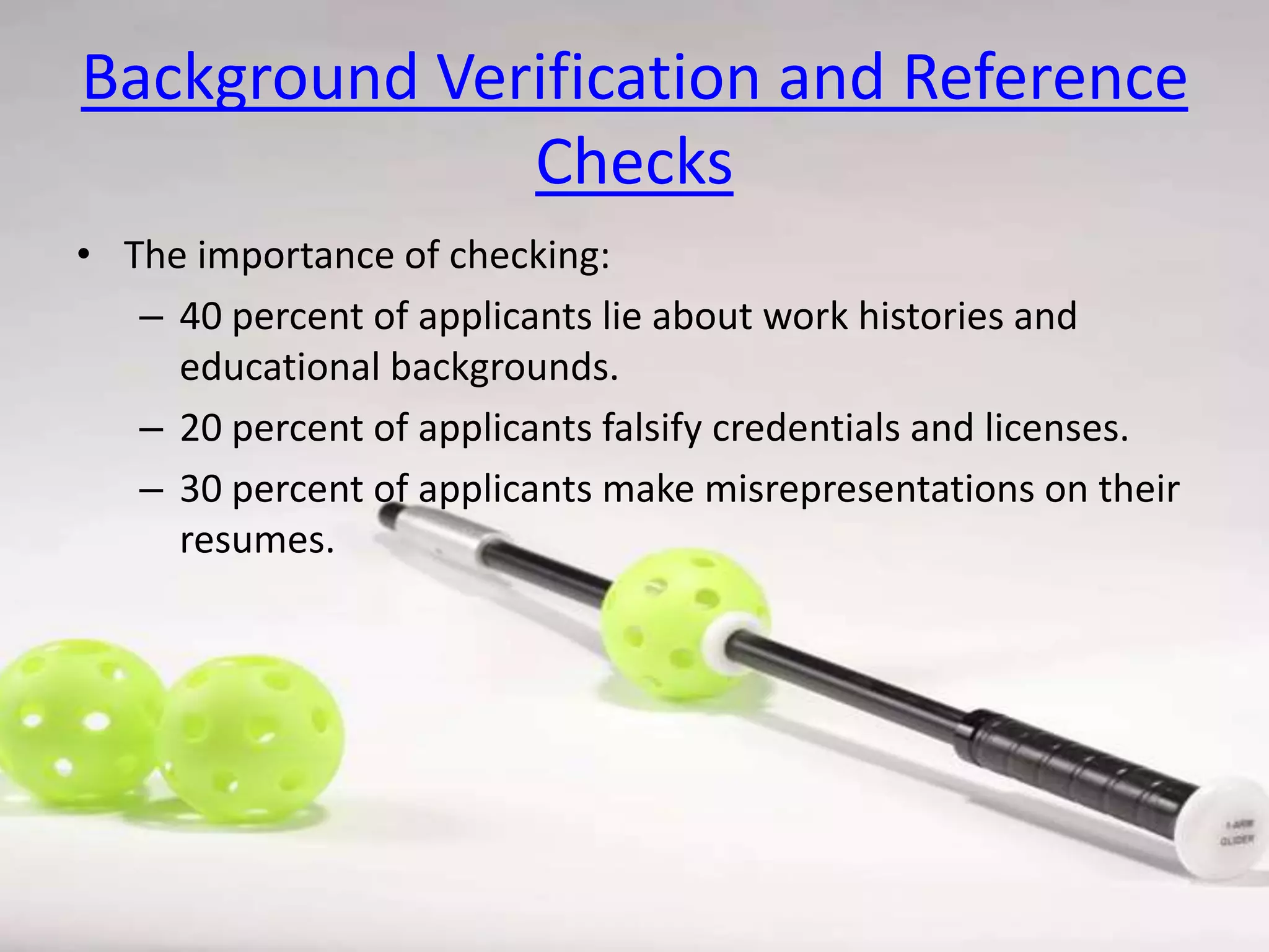 Background Verification and Reference
Checks
• The importance of checking:
– 40 percent of applicants lie about work histories and
educational backgrounds.
– 20 percent of applicants falsify credentials and licenses.
– 30 percent of applicants make misrepresentations on their
resumes.

 