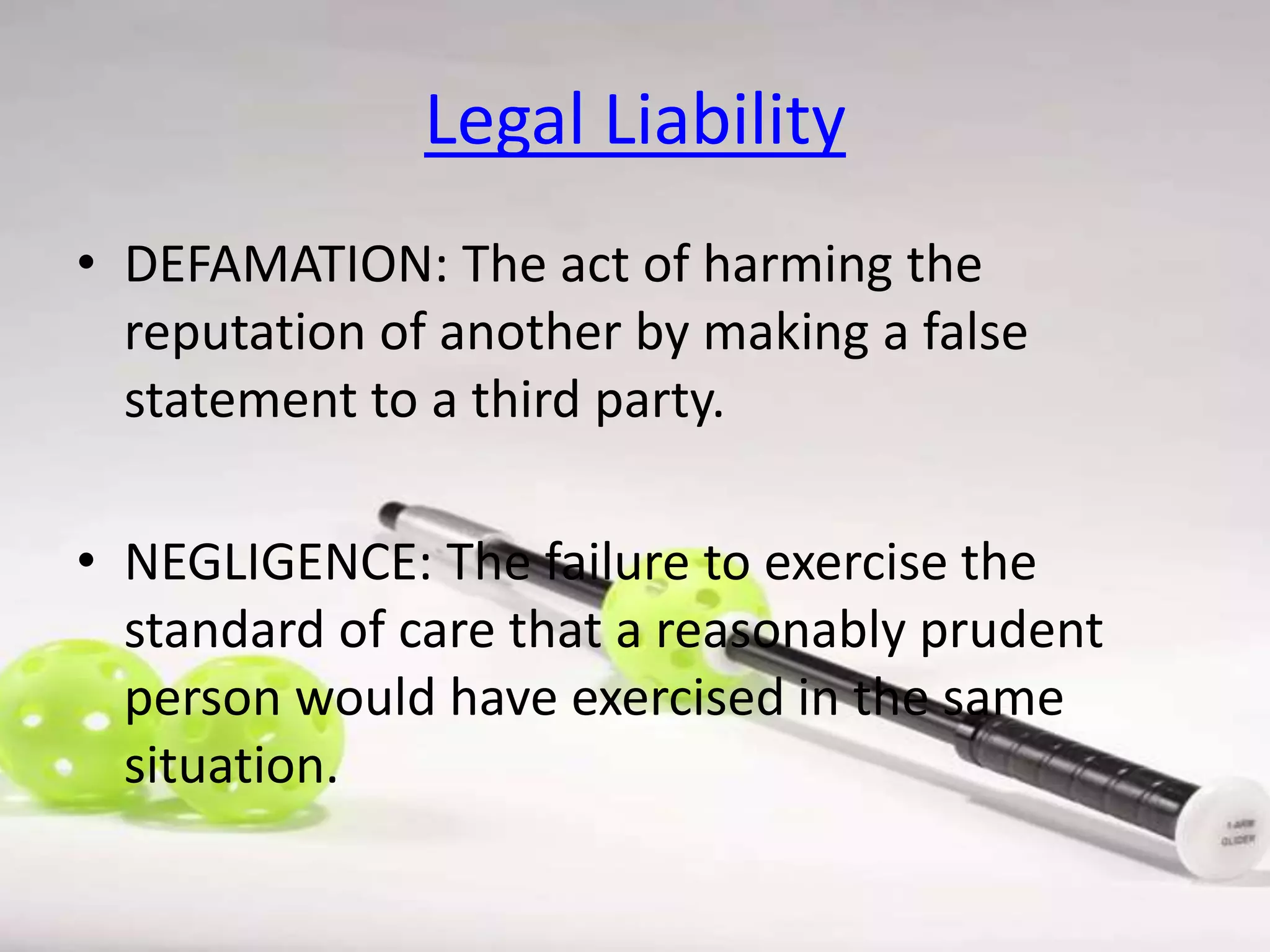 Legal Liability
• DEFAMATION: The act of harming the
reputation of another by making a false
statement to a third party.

• NEGLIGENCE: The failure to exercise the
standard of care that a reasonably prudent
person would have exercised in the same
situation.

 