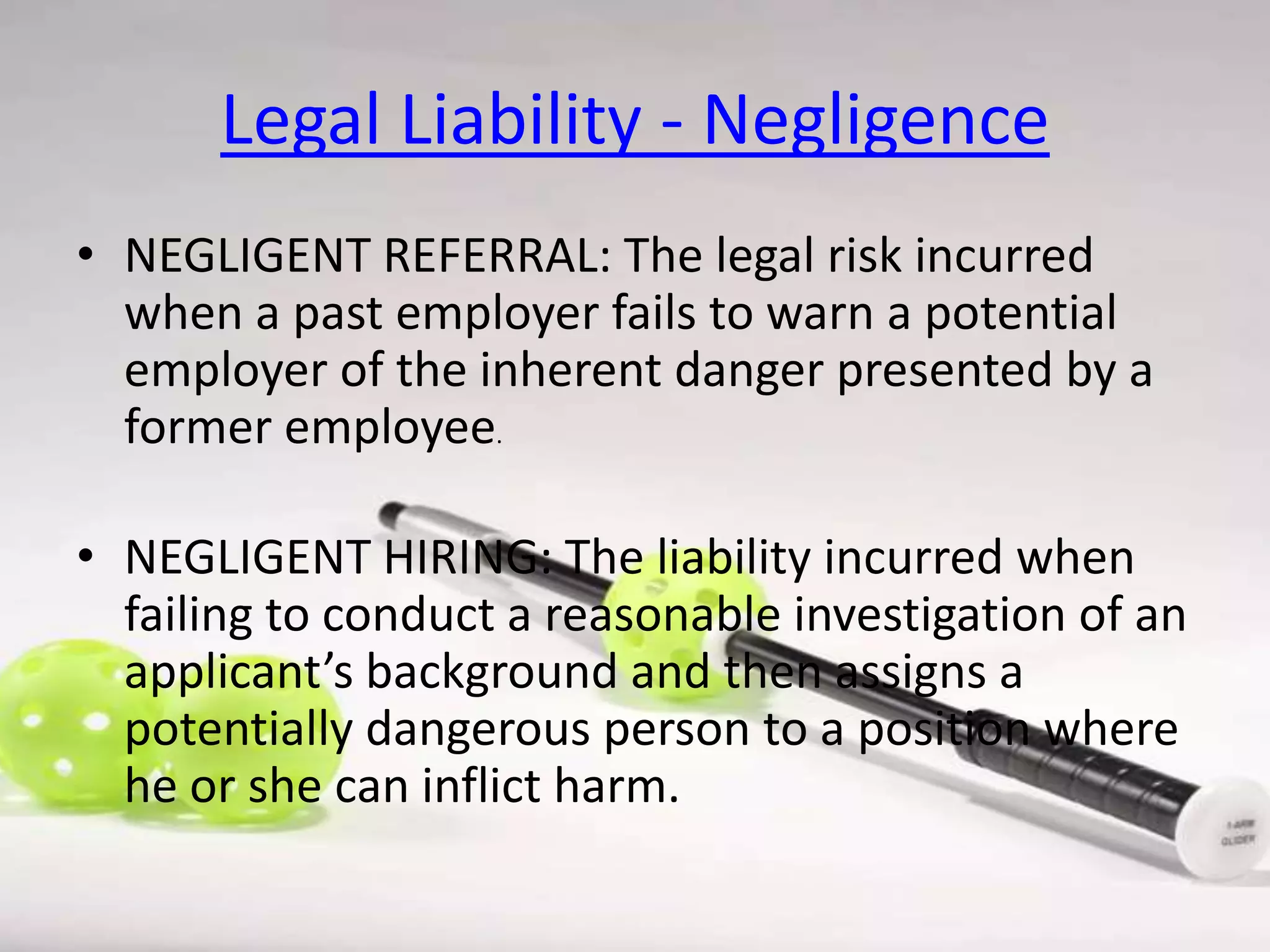 Legal Liability - Negligence
• NEGLIGENT REFERRAL: The legal risk incurred
when a past employer fails to warn a potential
employer of the inherent danger presented by a
former employee.

• NEGLIGENT HIRING: The liability incurred when
failing to conduct a reasonable investigation of an
applicant’s background and then assigns a
potentially dangerous person to a position where
he or she can inflict harm.

 