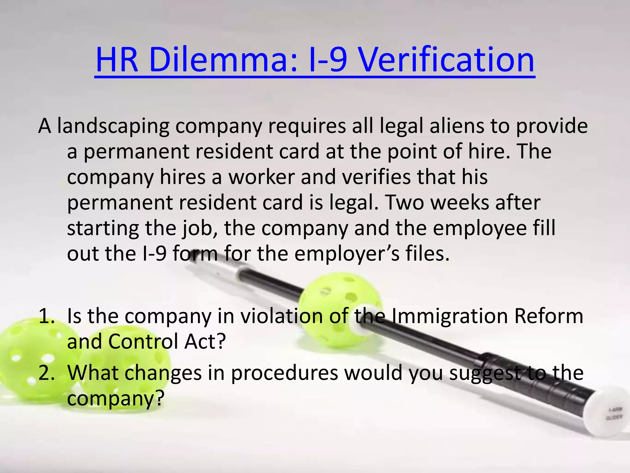 HR Dilemma: I-9 Verification
A landscaping company requires all legal aliens to provide
a permanent resident card at the point of hire. The
company hires a worker and verifies that his
permanent resident card is legal. Two weeks after
starting the job, the company and the employee fill
out the I-9 form for the employer’s files.
1. Is the company in violation of the Immigration Reform
and Control Act?
2. What changes in procedures would you suggest to the
company?

 