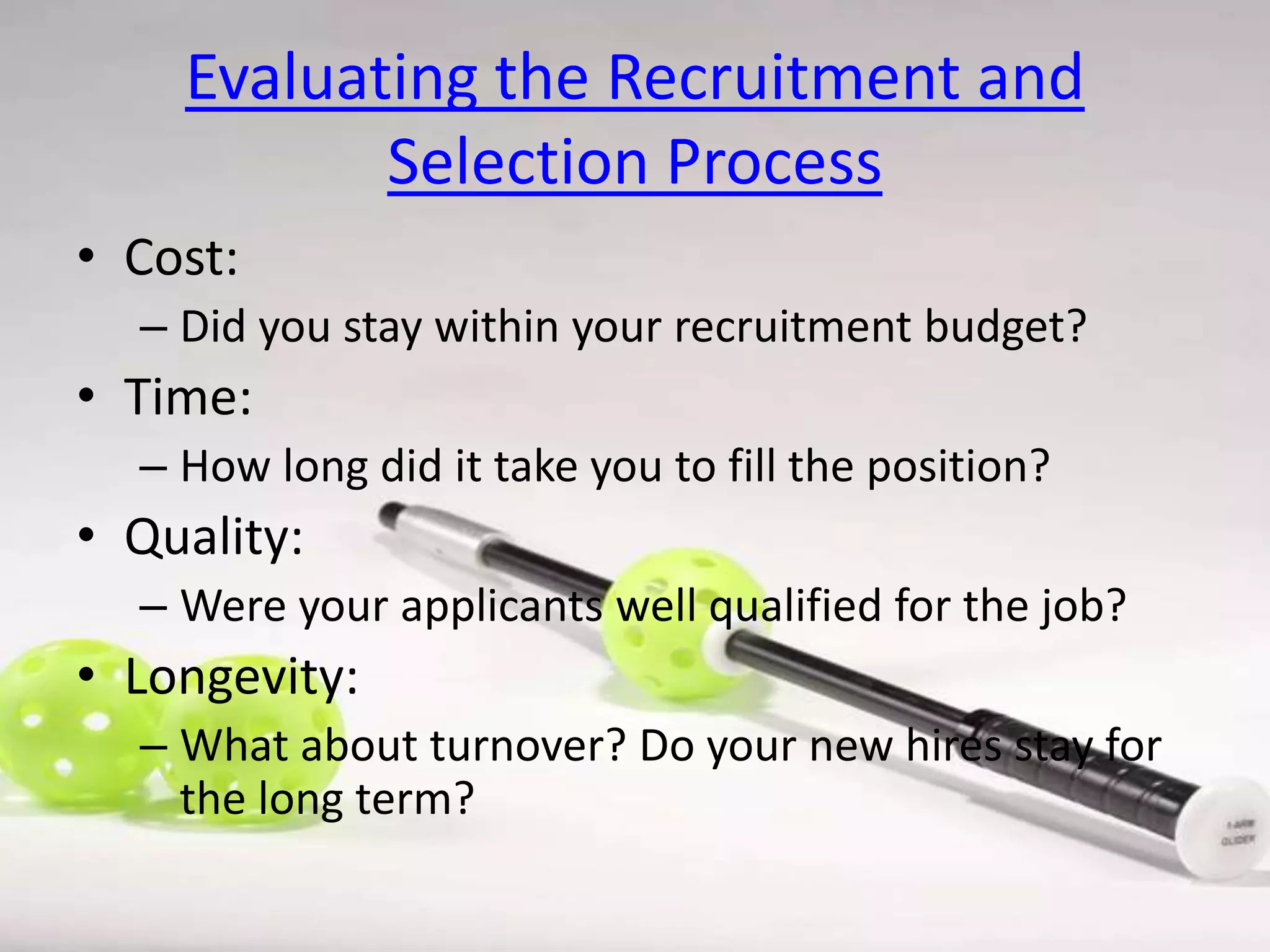 Evaluating the Recruitment and
Selection Process
• Cost:
– Did you stay within your recruitment budget?

• Time:
– How long did it take you to fill the position?

• Quality:
– Were your applicants well qualified for the job?

• Longevity:
– What about turnover? Do your new hires stay for
the long term?

 