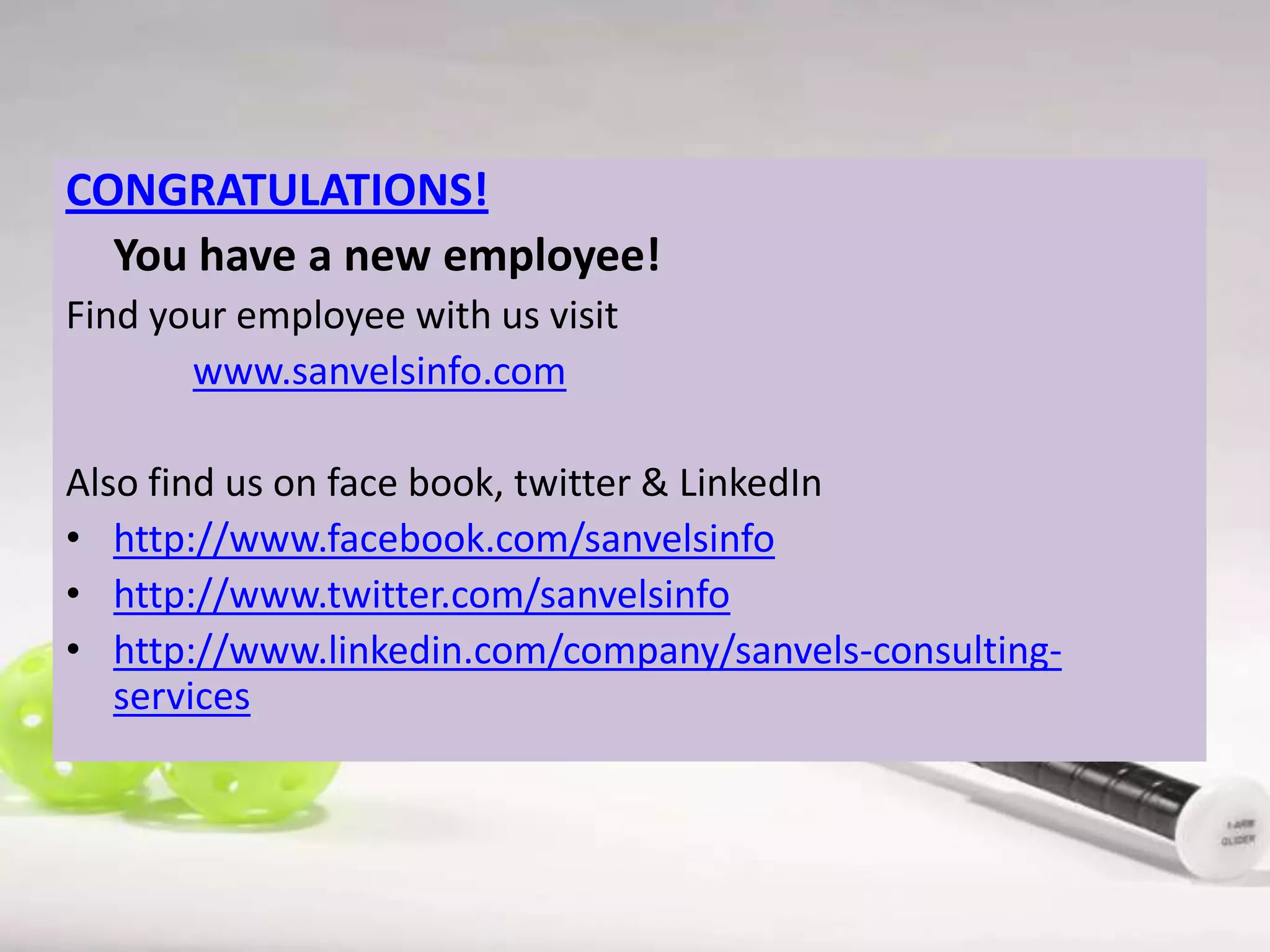 CONGRATULATIONS!
You have a new employee!
Find your employee with us visit
www.sanvelsinfo.com
Also find us on face book, twitter & LinkedIn
• http://www.facebook.com/sanvelsinfo
• http://www.twitter.com/sanvelsinfo
• http://www.linkedin.com/company/sanvels-consultingservices

 