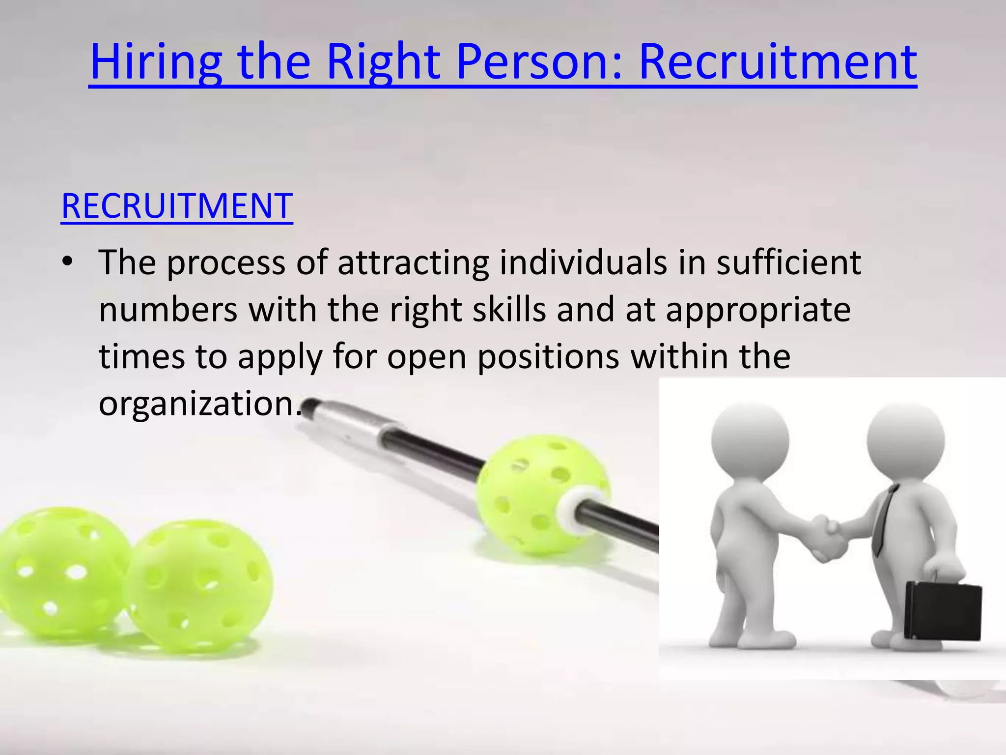 Hiring the Right Person: Recruitment
RECRUITMENT
• The process of attracting individuals in sufficient
numbers with the right skills and at appropriate
times to apply for open positions within the
organization.

 