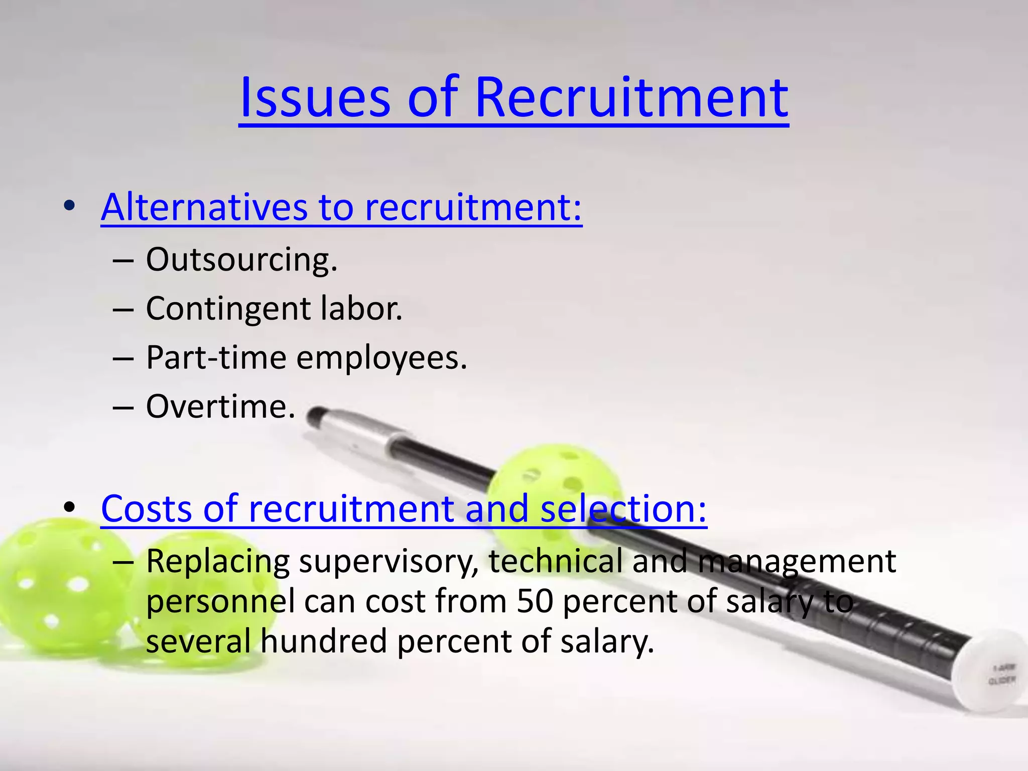 Issues of Recruitment
• Alternatives to recruitment:
–
–
–
–

Outsourcing.
Contingent labor.
Part-time employees.
Overtime.

• Costs of recruitment and selection:
– Replacing supervisory, technical and management
personnel can cost from 50 percent of salary to
several hundred percent of salary.

 