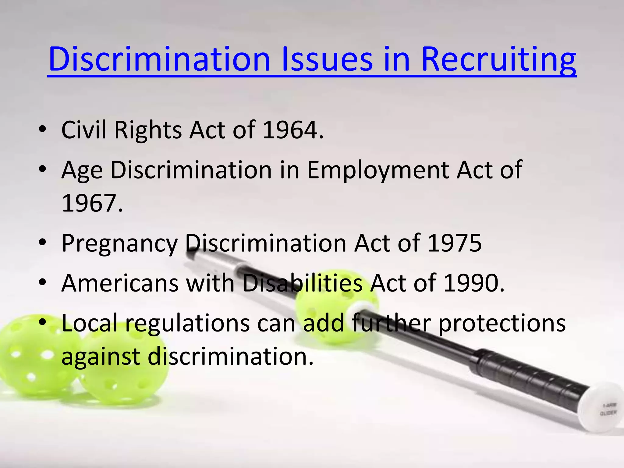 Discrimination Issues in Recruiting
• Civil Rights Act of 1964.
• Age Discrimination in Employment Act of
1967.
• Pregnancy Discrimination Act of 1975
• Americans with Disabilities Act of 1990.
• Local regulations can add further protections
against discrimination.

 