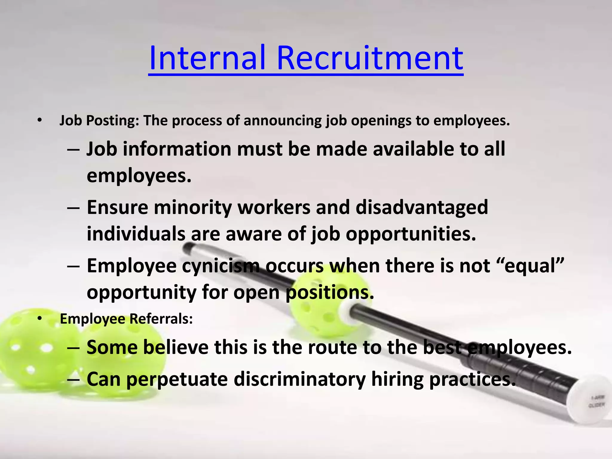 Internal Recruitment
•

Job Posting: The process of announcing job openings to employees.

– Job information must be made available to all
employees.
– Ensure minority workers and disadvantaged
individuals are aware of job opportunities.
– Employee cynicism occurs when there is not “equal”
opportunity for open positions.
•

Employee Referrals:

– Some believe this is the route to the best employees.
– Can perpetuate discriminatory hiring practices.

 