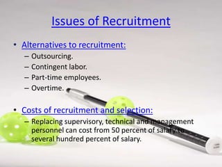 Issues of Recruitment
• Alternatives to recruitment:
–
–
–
–

Outsourcing.
Contingent labor.
Part-time employees.
Overtime.

• Costs of recruitment and selection:
– Replacing supervisory, technical and management
personnel can cost from 50 percent of salary to
several hundred percent of salary.

 
