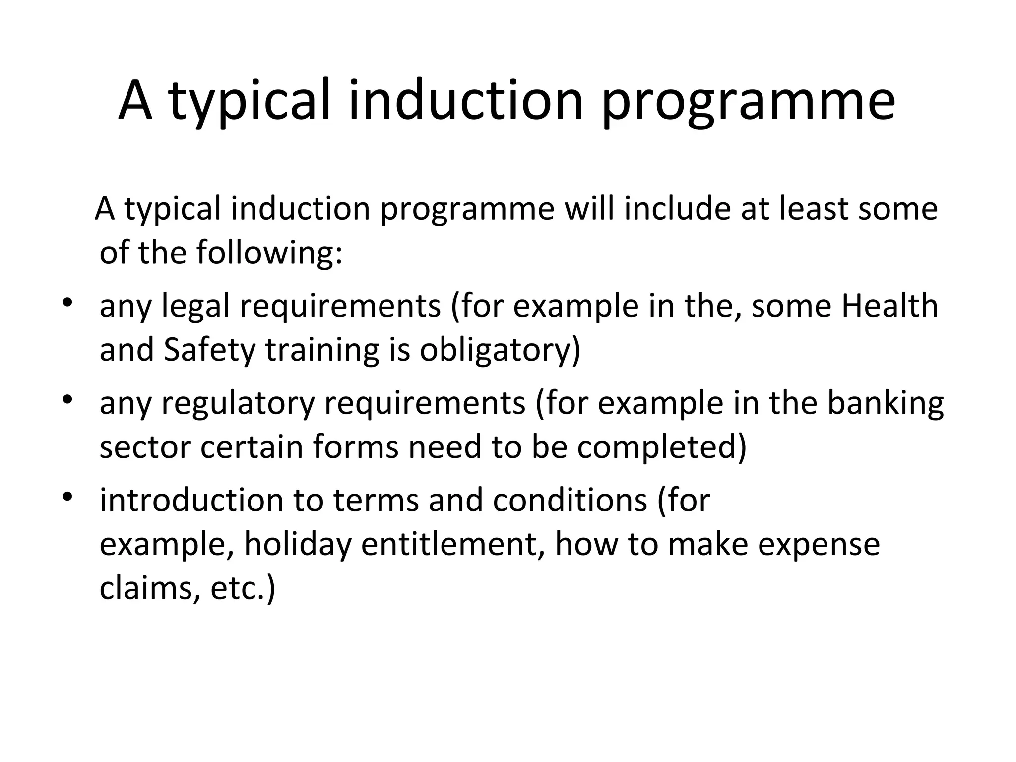 A typical induction programme 
A typical induction programme will include at least some 
of the following: 
• any legal requirements (for example in the, some Health 
and Safety training is obligatory) 
• any regulatory requirements (for example in the banking 
sector certain forms need to be completed) 
• introduction to terms and conditions (for 
example, holiday entitlement, how to make expense 
claims, etc.) 
 