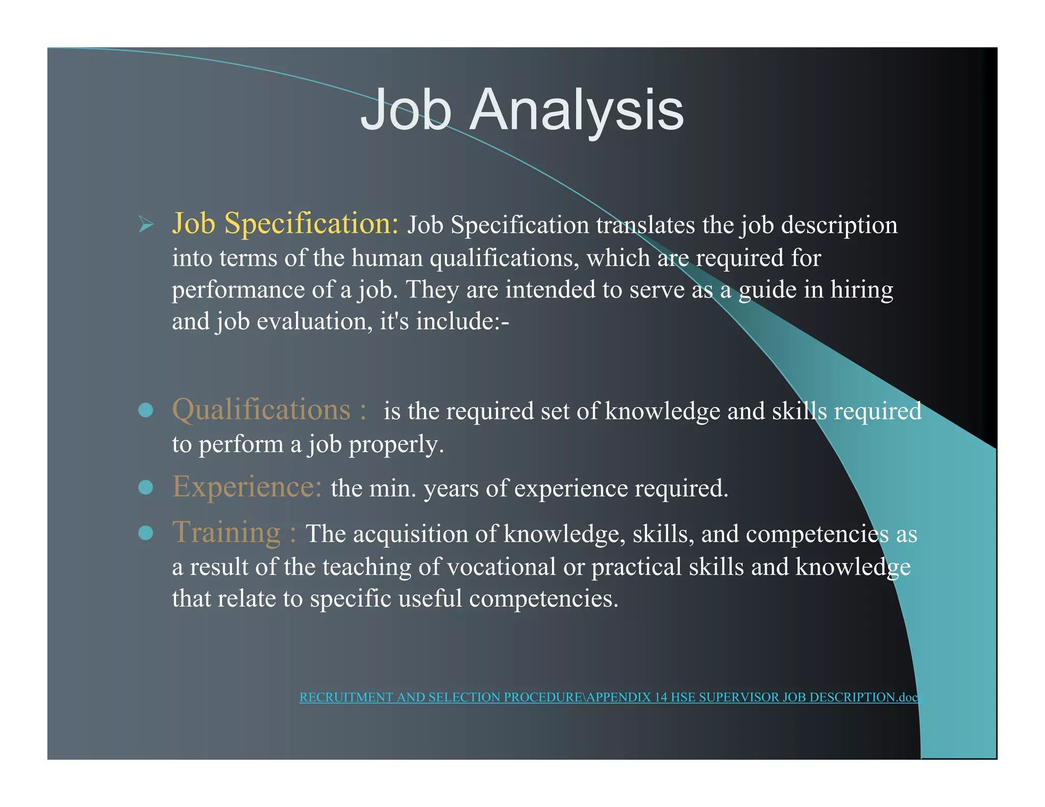 Job Analysis
 Job Specification: Job Specification translates the job description
into terms of the human qualifications, which are required for
performance of a job. They are intended to serve as a guide in hiring
and job evaluation, it's include:-
 Qualifications : is the required set of knowledge and skills required
to perform a job properly.
 Experience: the min. years of experience required.
 Training : The acquisition of knowledge, skills, and competencies as
a result of the teaching of vocational or practical skills and knowledge
that relate to specific useful competencies.
RECRUITMENT AND SELECTION PROCEDUREAPPENDIX 14 HSE SUPERVISOR JOB DESCRIPTION.docx
 
