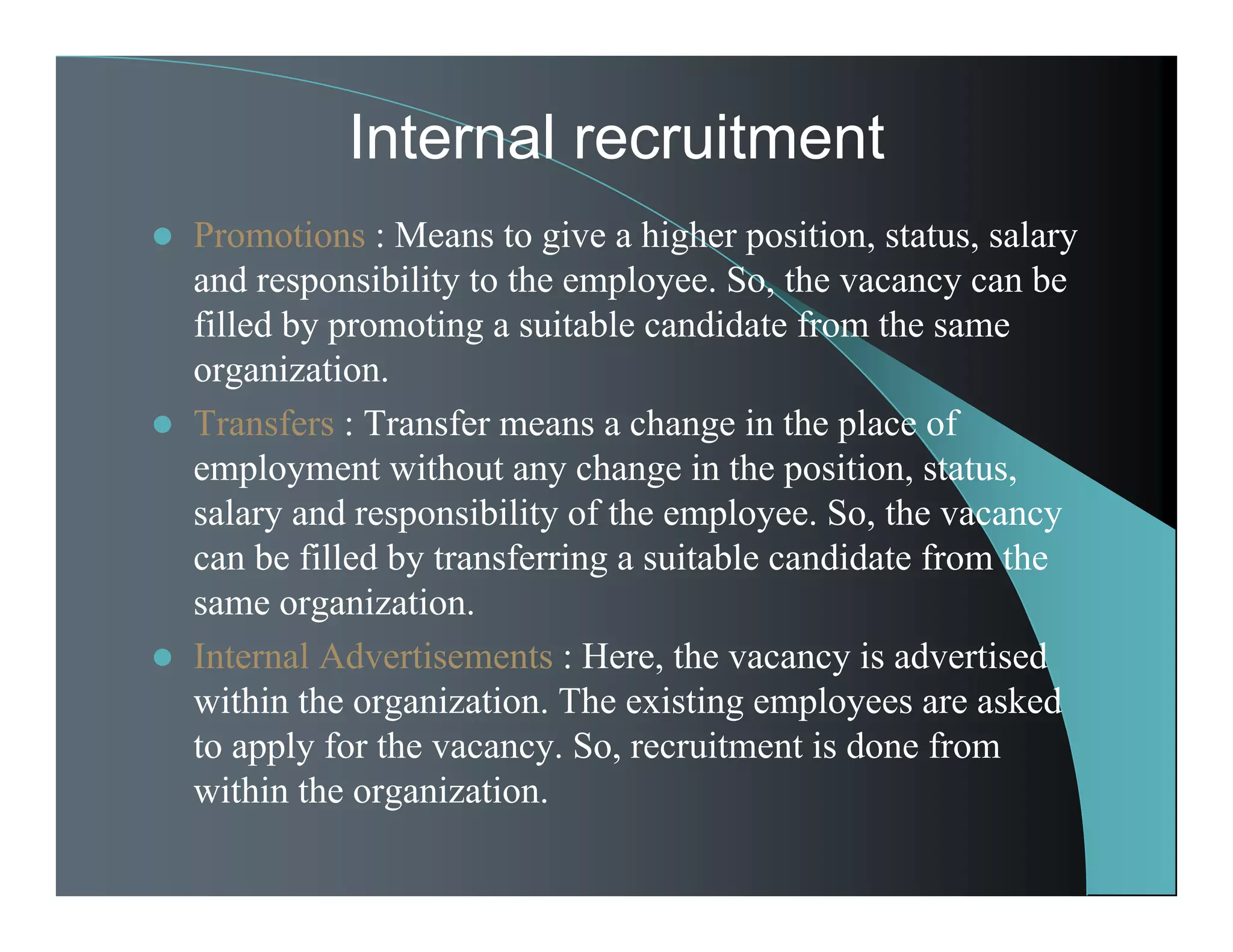 Internal recruitment
 Promotions : Means to give a higher position, status, salary
and responsibility to the employee. So, the vacancy can be
filled by promoting a suitable candidate from the same
organization.
 Transfers : Transfer means a change in the place of
employment without any change in the position, status,
salary and responsibility of the employee. So, the vacancy
can be filled by transferring a suitable candidate from the
same organization.
 Internal Advertisements : Here, the vacancy is advertised
within the organization. The existing employees are asked
to apply for the vacancy. So, recruitment is done from
within the organization.
 